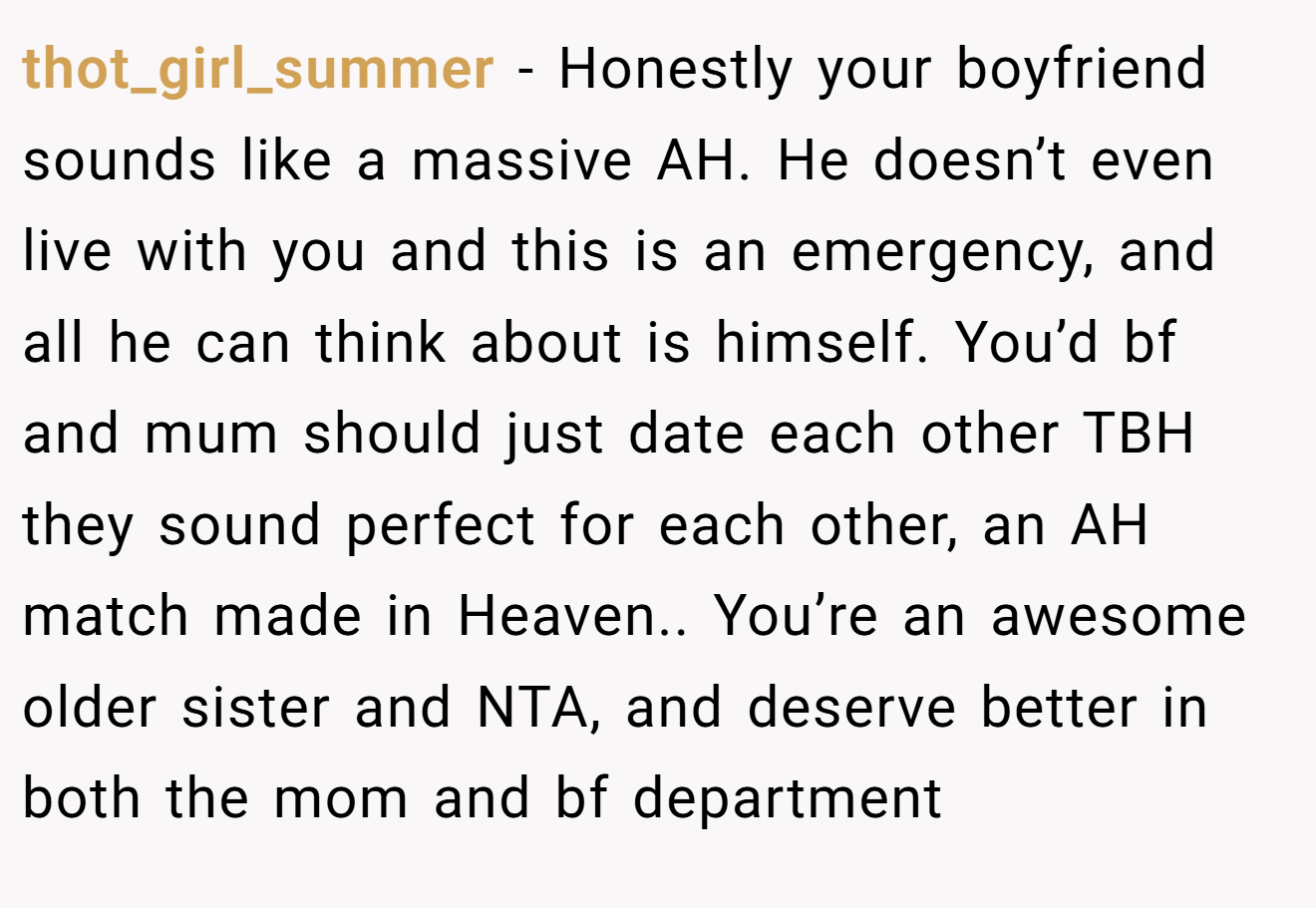 thot_girl_summer - Honestly your boyfriend sounds like a massive AH. He doesn’t even live with you and this is an emergency, and all he can think about is himself. You’d bf and mum should just date each other TBH they sound perfect for each other, an AH match made in Heaven.. You’re an awesome older sister and NTA, and deserve better in both the mom and bf department