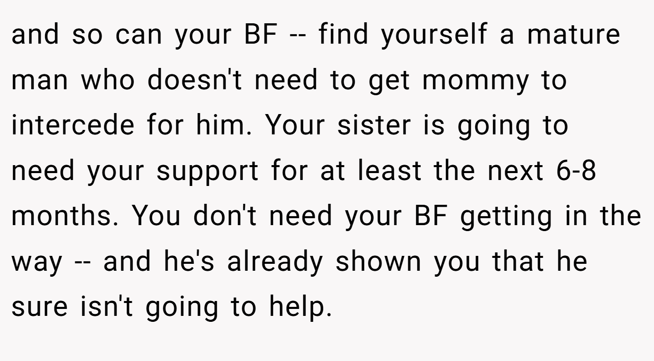 and so can your BF -- find yourself a mature man who doesn't need to get mommy to intercede for him. Your sister is going to need your support for at least the next 6-8 months. You don't need your BF getting in the way -- and he's already shown you that he sure isn't going to help.