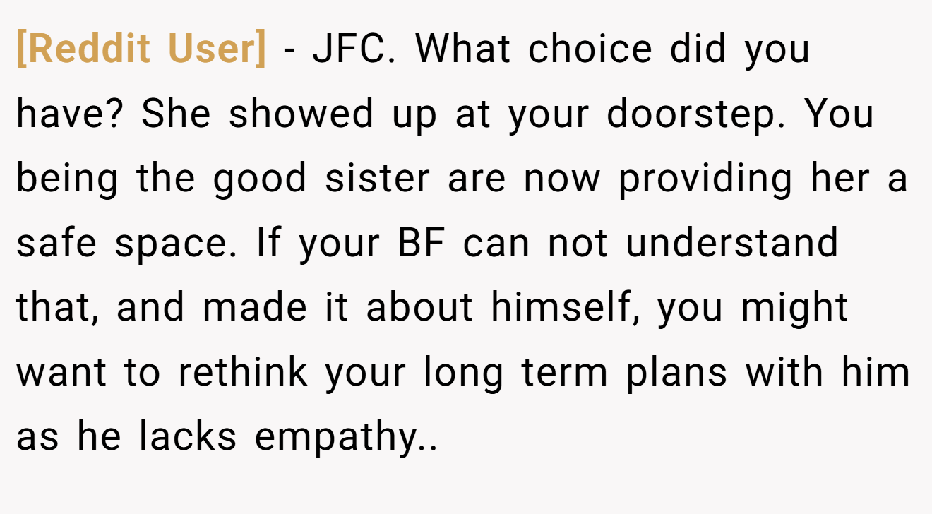 [Reddit User] - JFC. What choice did you have? She showed up at your doorstep. You being the good sister are now providing her a safe space. If your BF can not understand that, and made it about himself, you might want to rethink your long term plans with him as he lacks empathy..