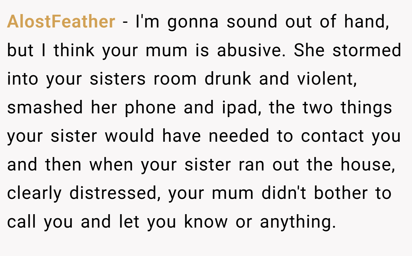 AlostFeather - I'm gonna sound out of hand, but I think your mum is abusive. She stormed into your sisters room drunk and violent, smashed her phone and ipad, the two things your sister would have needed to contact you and then when your sister ran out the house, clearly distressed, your mum didn't bother to call you and let you know or anything.
