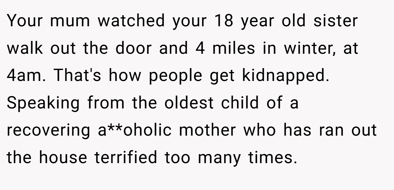 Your mum watched your 18 year old sister walk out the door and 4 miles in winter, at 4am. That's how people get kidnapped. Speaking from the oldest child of a recovering a**oholic mother who has ran out the house terrified too many times.