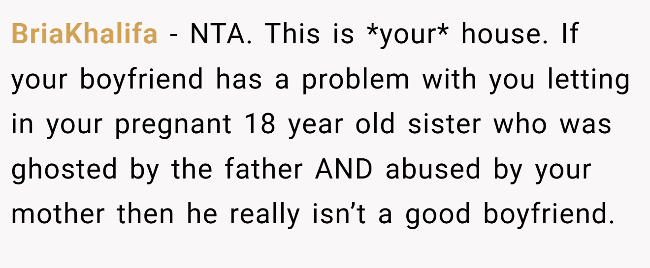 BriaKhalifa - NTA. This is *your* house. If your boyfriend has a problem with you letting in your pregnant 18 year old sister who was ghosted by the father AND abused by your mother then he really isn’t a good boyfriend.