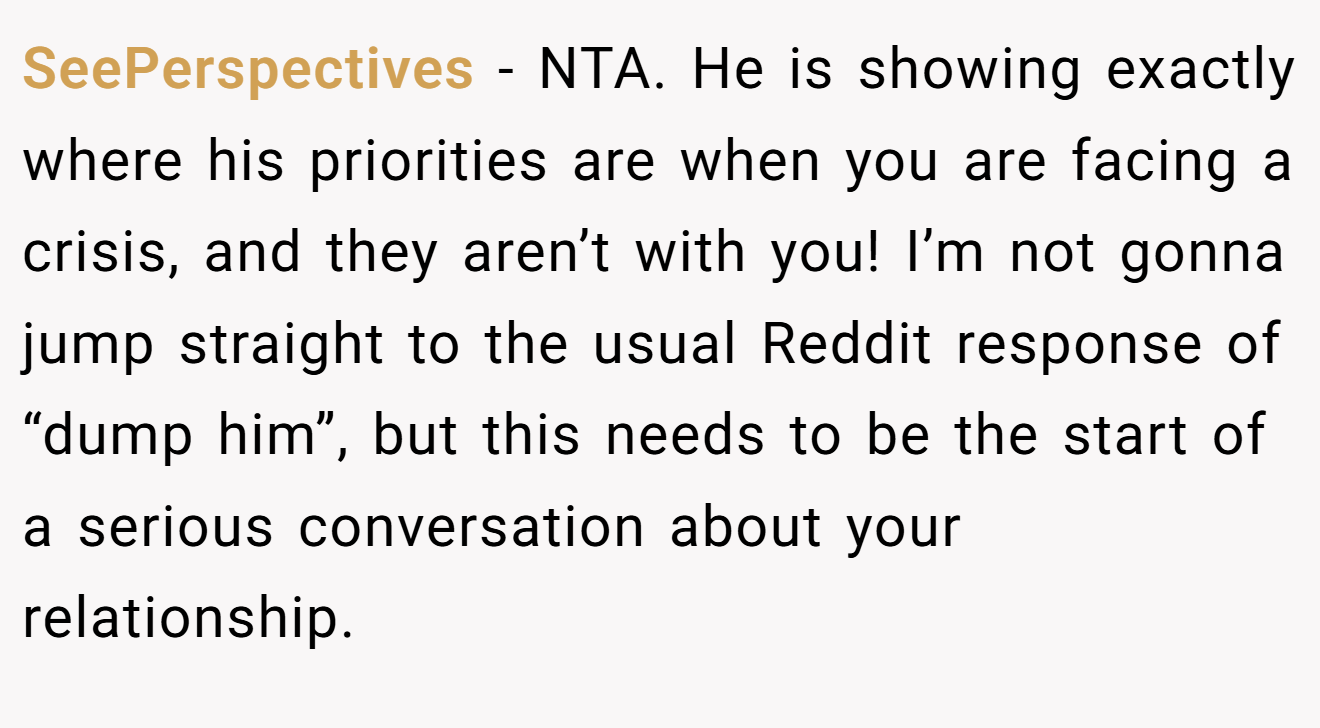 SeePerspectives - NTA. He is showing exactly where his priorities are when you are facing a crisis, and they aren’t with you! I’m not gonna jump straight to the usual Reddit response of “dump him”, but this needs to be the start of a serious conversation about your relationship.