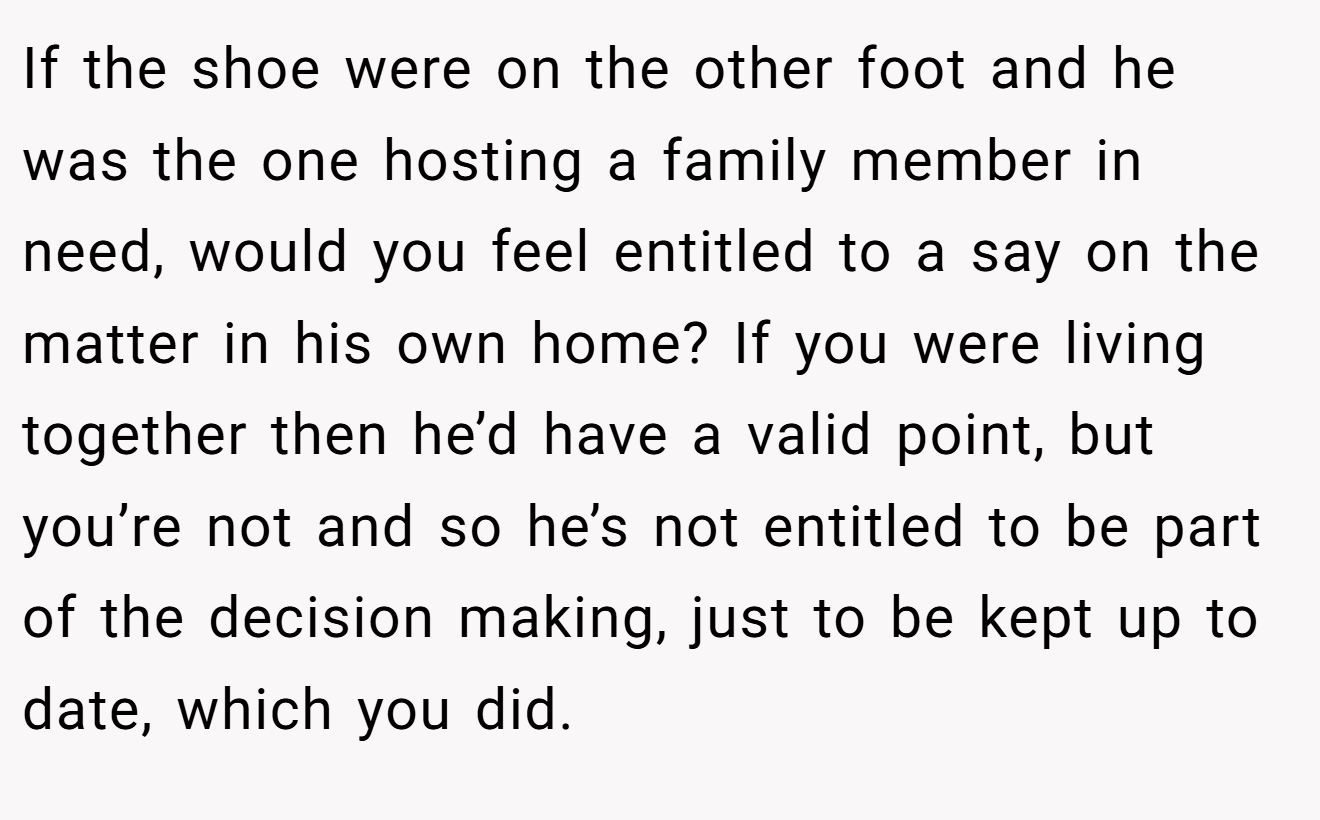 If the shoe were on the other foot and he was the one hosting a family member in need, would you feel entitled to a say on the matter in his own home? If you were living together then he’d have a valid point, but you’re not and so he’s not entitled to be part of the decision making, just to be kept up to date, which you did.