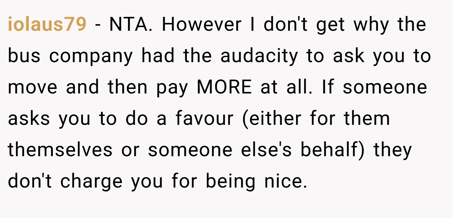 iolaus79 − NTA. However I don't get why the bus company had the audacity to ask you to move and then pay MORE at all. If someone asks you to do a favour (either for them themselves or someone else's behalf) they don't charge you for being nice.