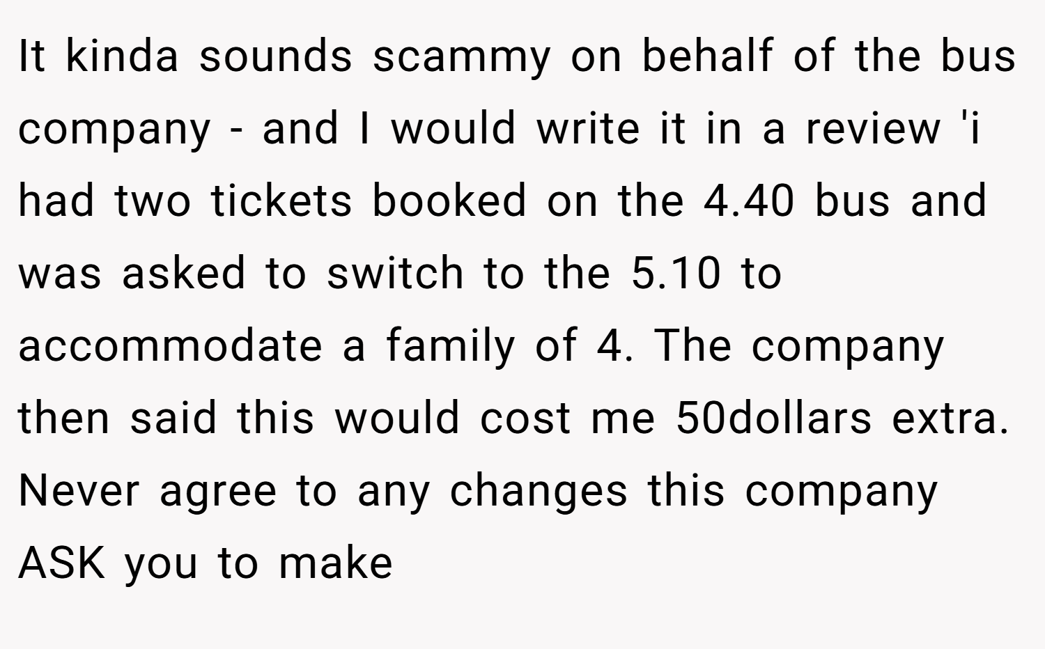 It kinda sounds scammy on behalf of the bus company - and I would write it in a review 'i had two tickets booked on the 4.40 bus and was asked to switch to the 5.10 to accommodate a family of 4. The company then said this would cost me 50dollars extra. Never agree to any changes this company ASK you to make