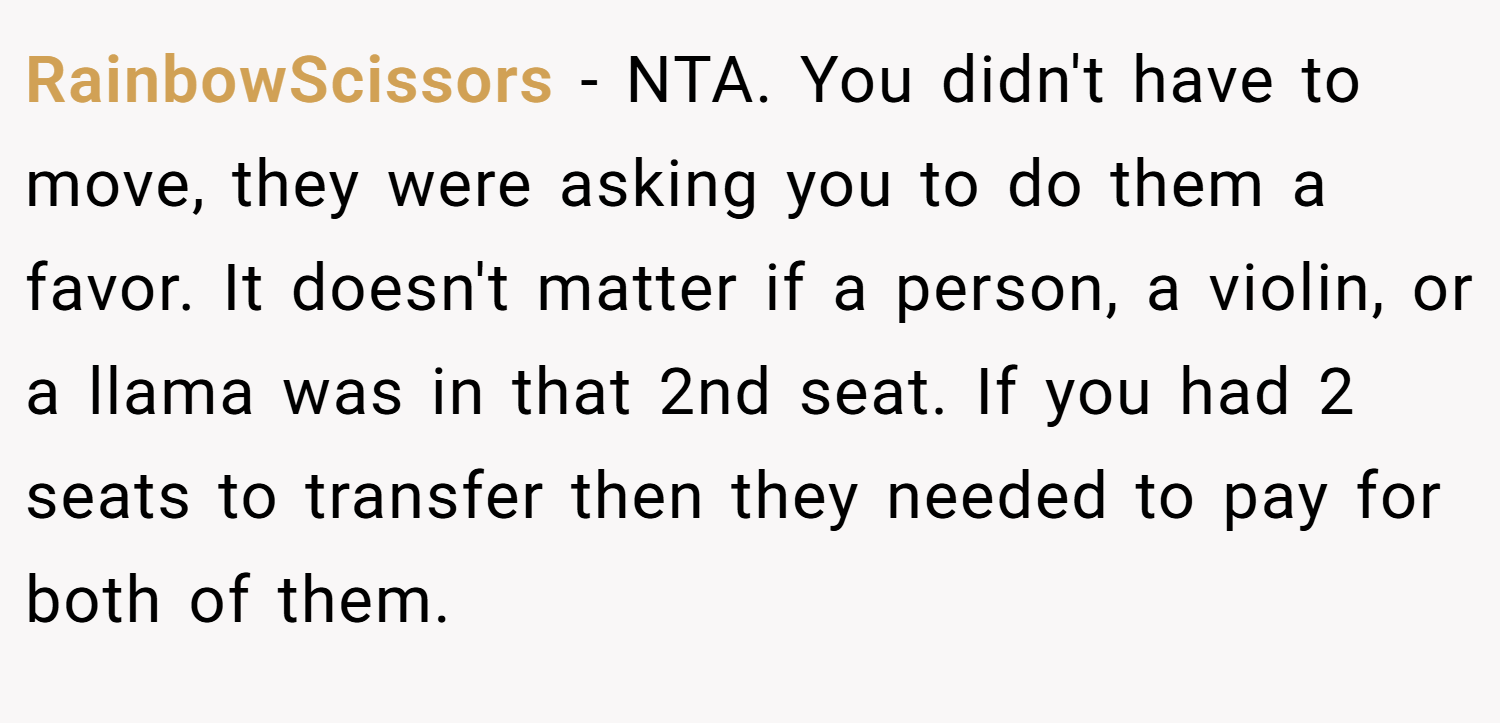 RainbowScissors − NTA. You didn't have to move, they were asking you to do them a favor. It doesn't matter if a person, a violin, or a llama was in that 2nd seat. If you had 2 seats to transfer then they needed to pay for both of them.
