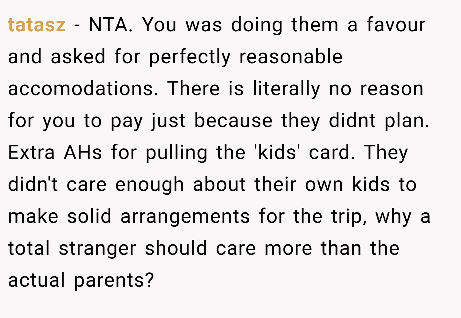 tatasz − NTA. You was doing them a favour and asked for perfectly reasonable accomodations. There is literally no reason for you to pay just because they didnt plan. Extra AHs for pulling the 'kids' card. They didn't care enough about their own kids to make solid arrangements for the trip, why a total stranger should care more than the actual parents?