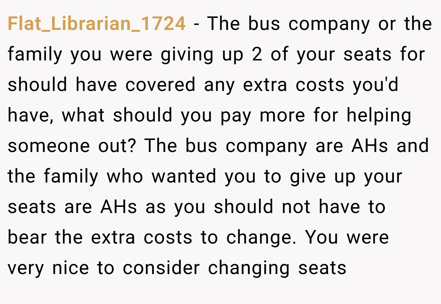 Flat_Librarian_1724 − The bus company or the family you were giving up 2 of your seats for should have covered any extra costs you'd have, what should you pay more for helping someone out? The bus company are AHs and the family who wanted you to give up your seats are AHs as you should not have to bear the extra costs to change. You were very nice to consider changing seats