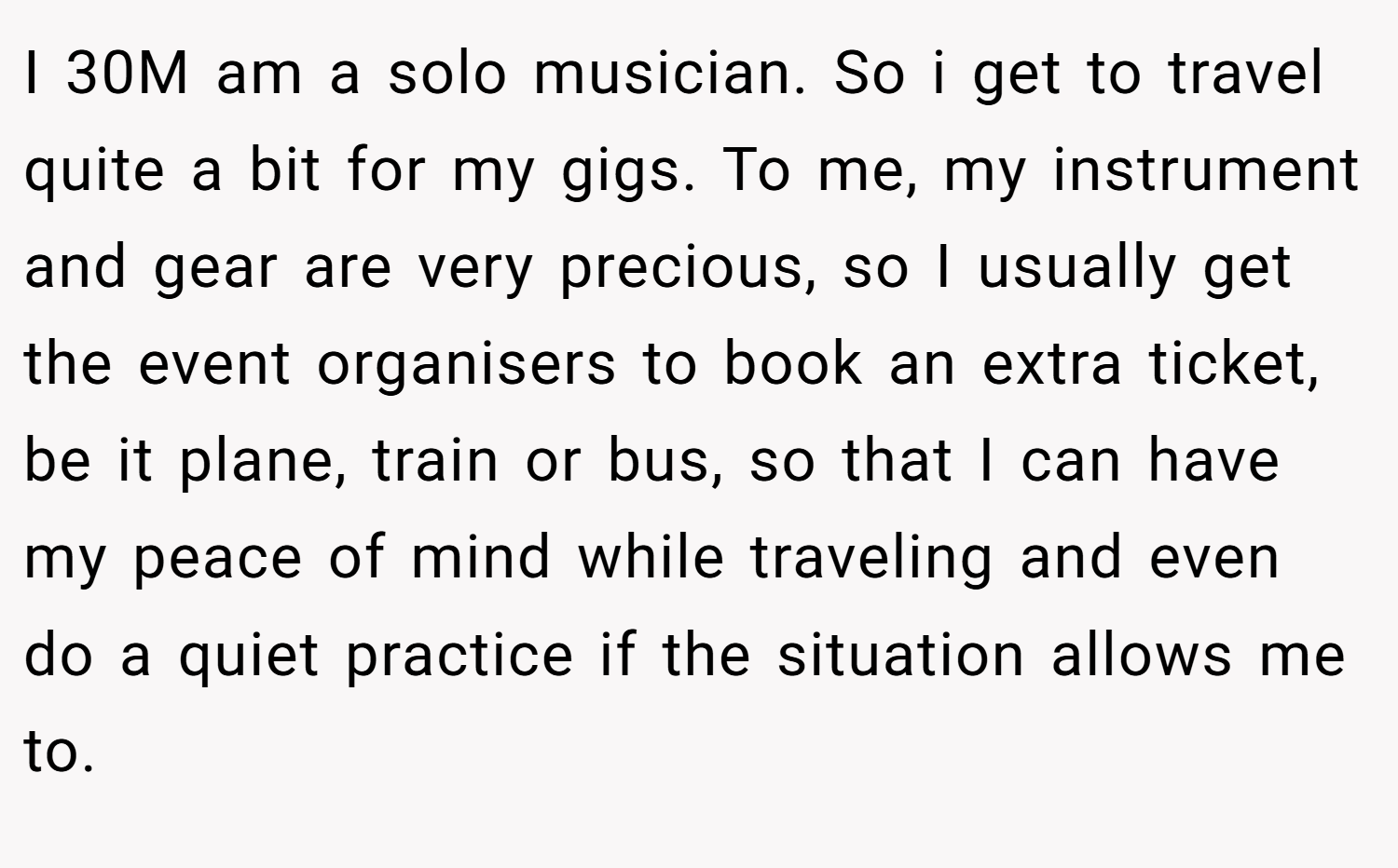 I 30M am a solo musician. So i get to travel quite a bit for my gigs. To me, my instrument and gear are very precious, so I usually get the event organisers to book an extra ticket, be it plane, train or bus, so that I can have my peace of mind while traveling and even do a quiet practice if the situation allows me to.