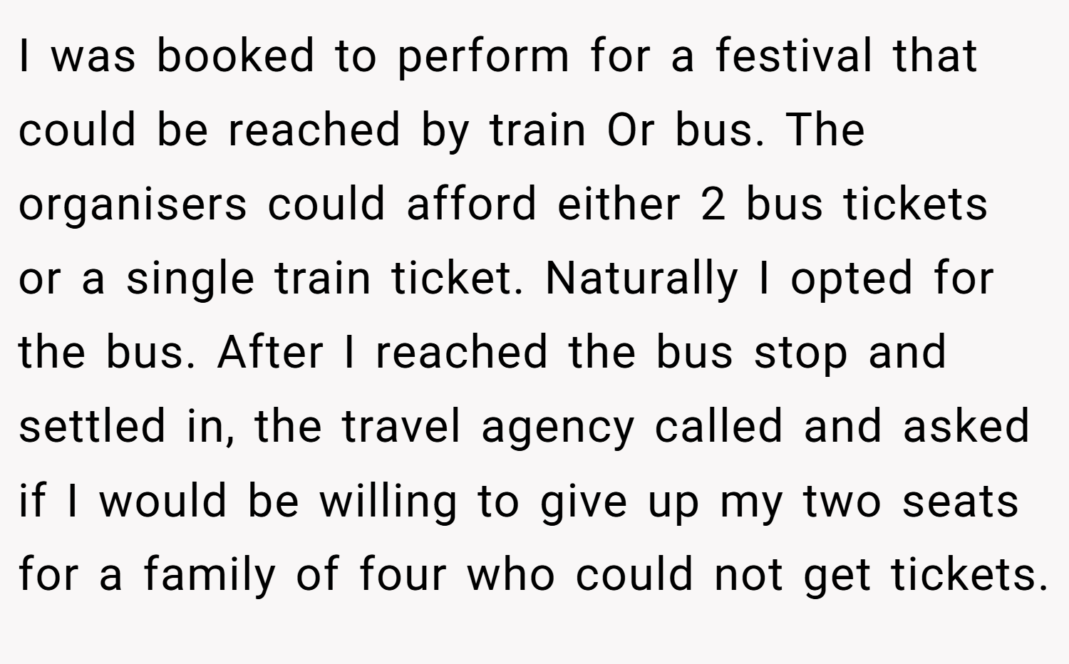 I was booked to perform for a festival that could be reached by train Or bus. The organisers could afford either 2 bus tickets or a single train ticket. Naturally I opted for the bus. After I reached the bus stop and settled in, the travel agency called and asked if I would be willing to give up my two seats for a family of four who could not get tickets.