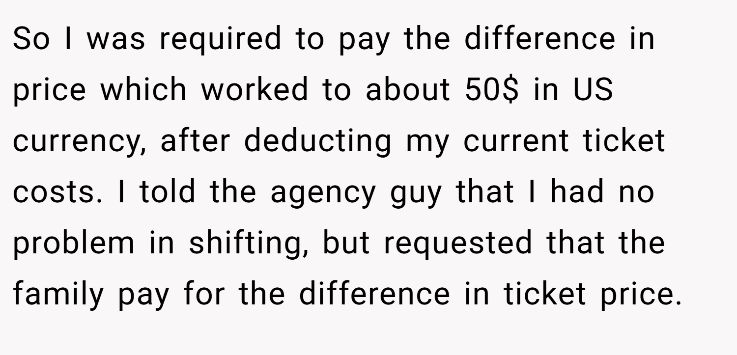 So I was required to pay the difference in price which worked to about 50$ in US currency, after deducting my current ticket costs. I told the agency guy that I had no problem in shifting, but requested that the family pay for the difference in ticket price.