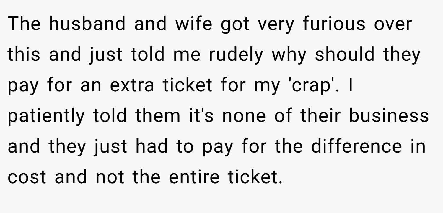 The husband and wife got very furious over this and just told me rudely why should they pay for an extra ticket for my 'crap'. I patiently told them it's none of their business and they just had to pay for the difference in cost and not the entire ticket.