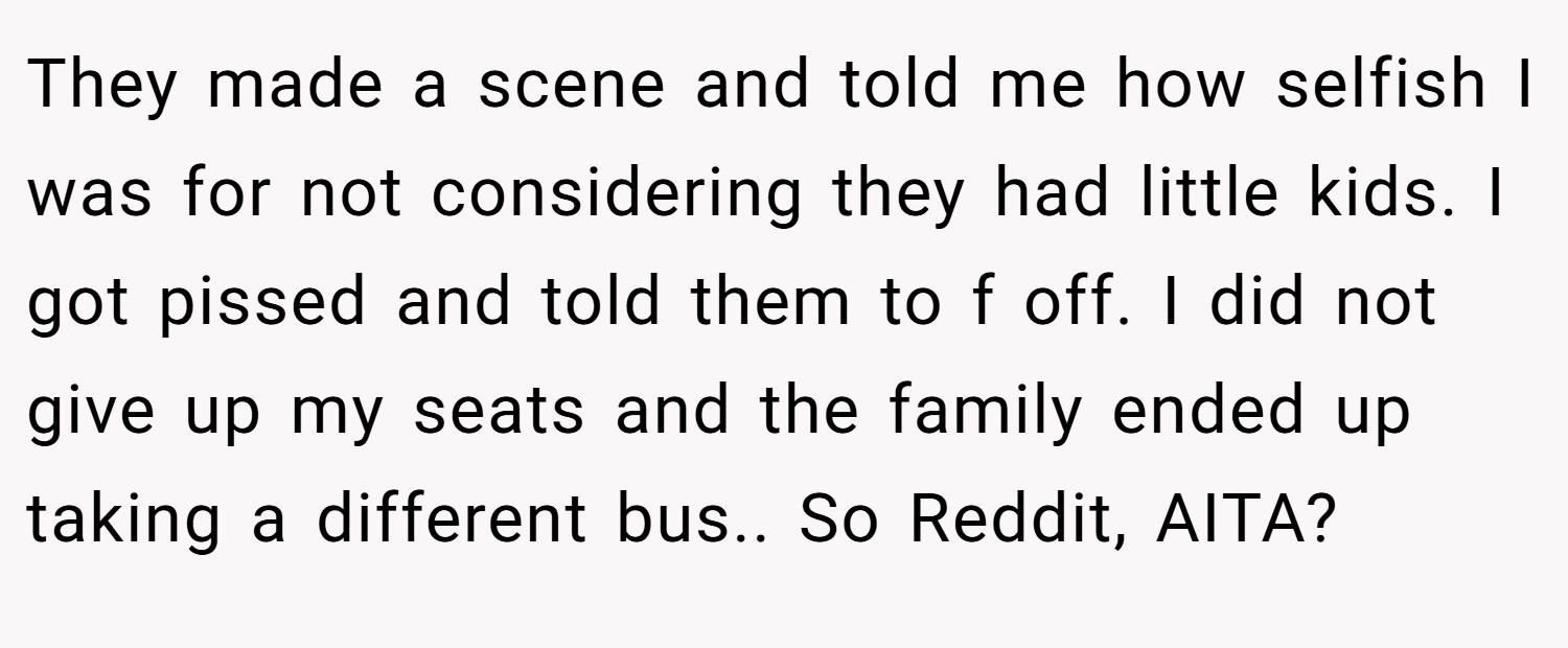 They made a scene and told me how selfish I was for not considering they had little kids. I got pissed and told them to f off. I did not give up my seats and the family ended up taking a different bus.. So Reddit, AITA?