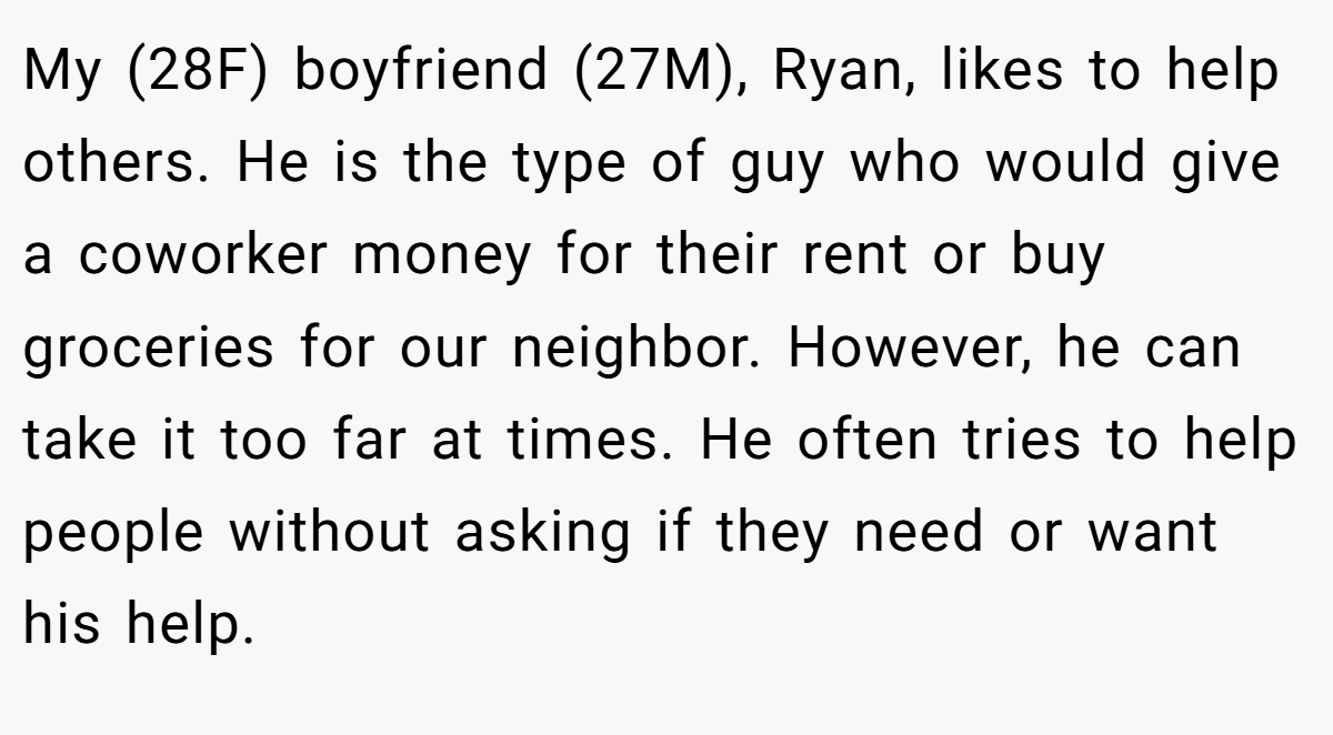 My (28F) boyfriend (27M), Ryan, likes to help others. He is the type of guy who would give a coworker money for their rent or buy groceries for our neighbor. However, he can take it too far at times. He often tries to help people without asking if they need or want his help.