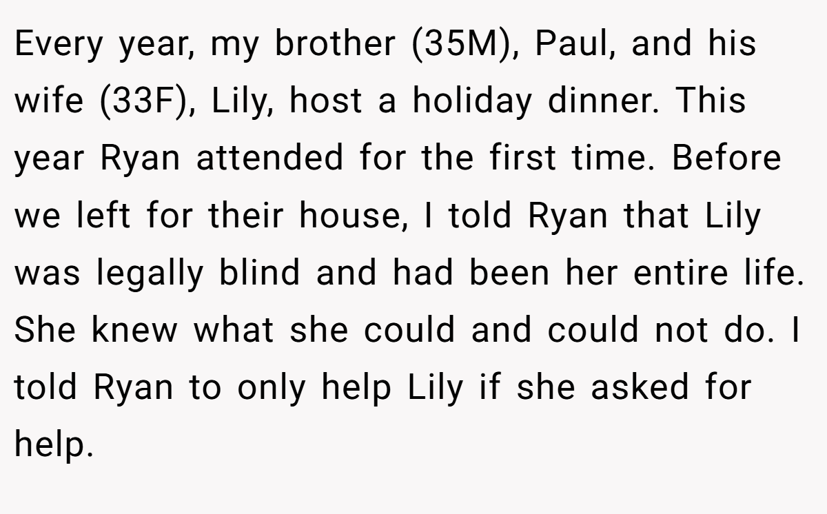 Every year, my brother (35M), Paul, and his wife (33F), Lily, host a holiday dinner. This year Ryan attended for the first time. Before we left for their house, I told Ryan that Lily was legally blind and had been her entire life. She knew what she could and could not do. I told Ryan to only help Lily if she asked for help.
