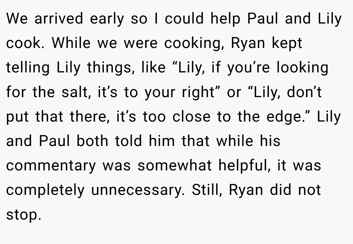 We arrived early so I could help Paul and Lily cook. While we were cooking, Ryan kept telling Lily things, like “Lily, if you’re looking for the salt, it’s to your right” or “Lily, don’t put that there, it’s too close to the edge.” Lily and Paul both told him that while his commentary was somewhat helpful, it was completely unnecessary. Still, Ryan did not stop.
