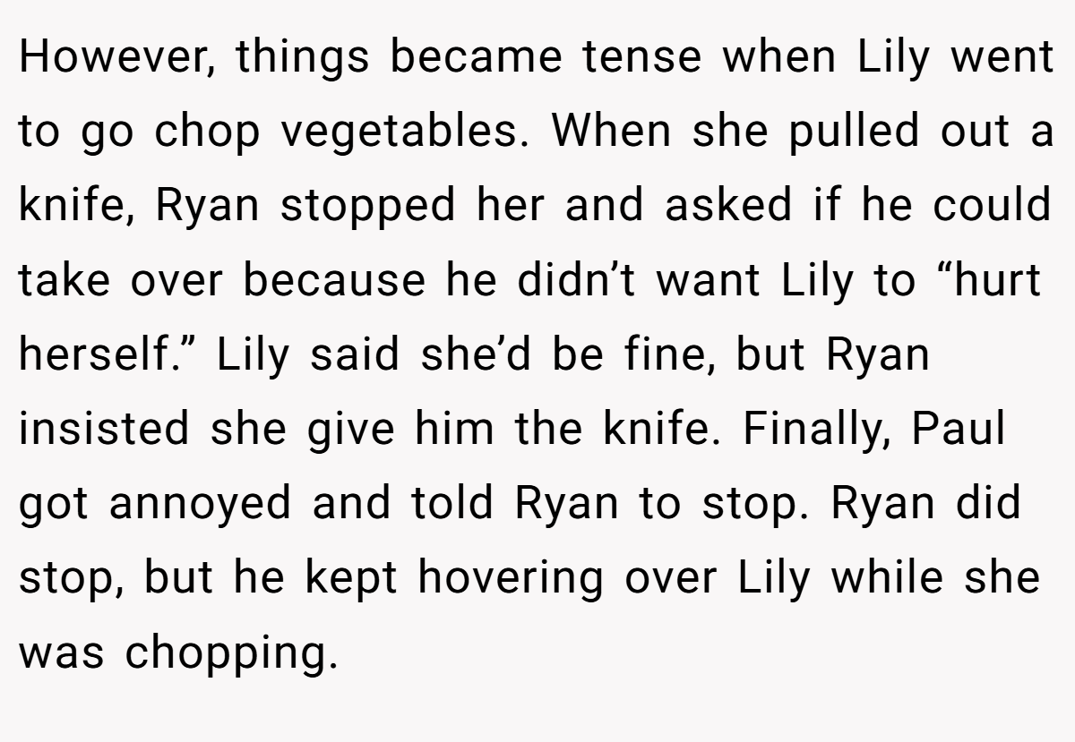 However, things became tense when Lily went to go chop vegetables. When she pulled out a knife, Ryan stopped her and asked if he could take over because he didn’t want Lily to “hurt herself.” Lily said she’d be fine, but Ryan insisted she give him the knife. Finally, Paul got annoyed and told Ryan to stop. Ryan did stop, but he kept hovering over Lily while she was chopping.