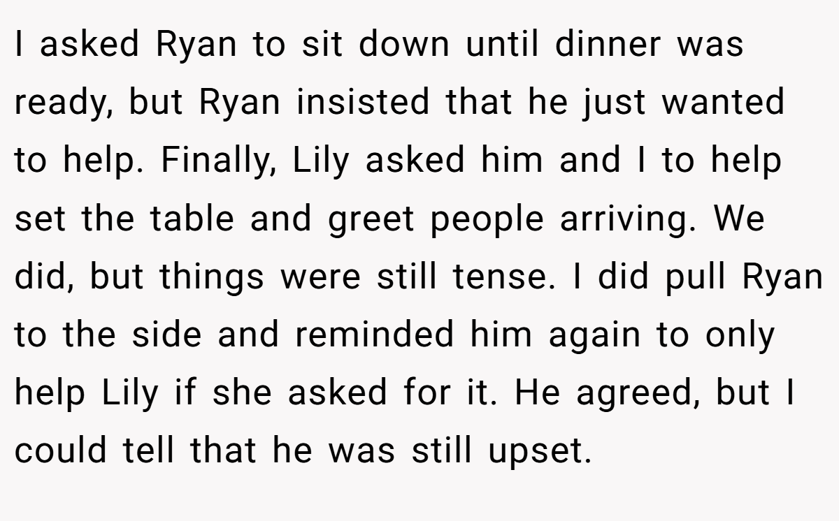 I asked Ryan to sit down until dinner was ready, but Ryan insisted that he just wanted to help. Finally, Lily asked him and I to help set the table and greet people arriving. We did, but things were still tense. I did pull Ryan to the side and reminded him again to only help Lily if she asked for it. He agreed, but I could tell that he was still upset.