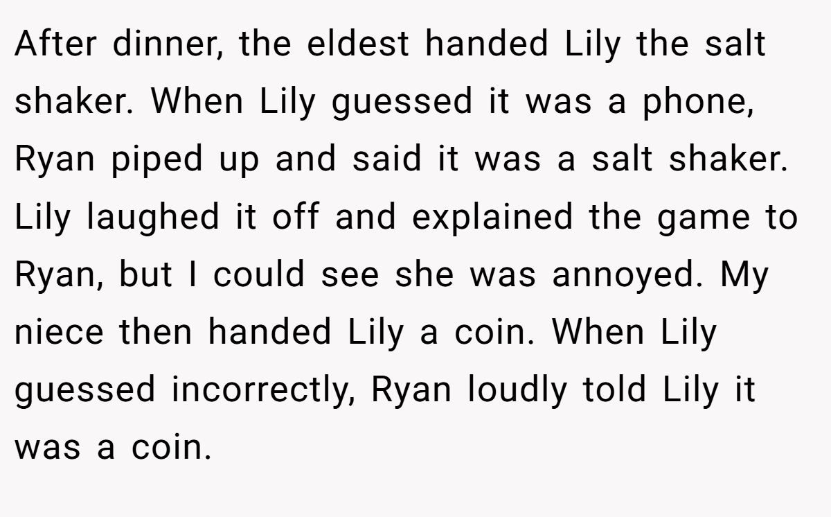 After dinner, the eldest handed Lily the salt shaker. When Lily guessed it was a phone, Ryan piped up and said it was a salt shaker. Lily laughed it off and explained the game to Ryan, but I could see she was annoyed. My niece then handed Lily a coin. When Lily guessed incorrectly, Ryan loudly told Lily it was a coin.