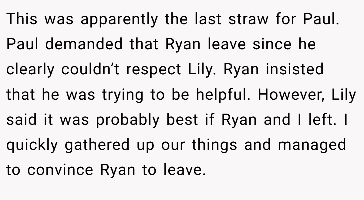This was apparently the last straw for Paul. Paul demanded that Ryan leave since he clearly couldn’t respect Lily. Ryan insisted that he was trying to be helpful. However, Lily said it was probably best if Ryan and I left. I quickly gathered up our things and managed to convince Ryan to leave.