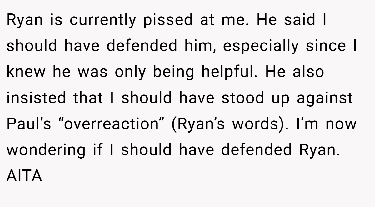 Ryan is currently pissed at me. He said I should have defended him, especially since I knew he was only being helpful. He also insisted that I should have stood up against Paul’s “overreaction” (Ryan’s words). I’m now wondering if I should have defended Ryan. AITA