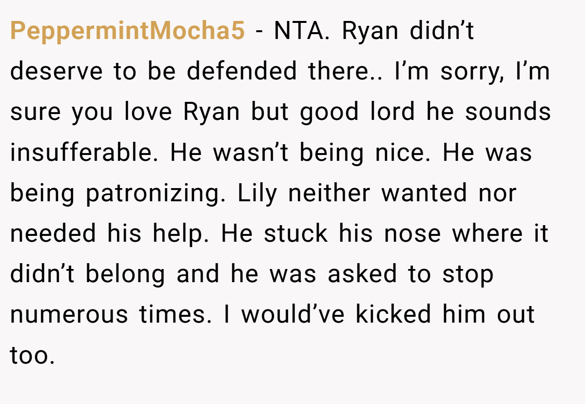 PeppermintMocha5 - NTA. Ryan didn’t deserve to be defended there.. I’m sorry, I’m sure you love Ryan but good lord he sounds insufferable. He wasn’t being nice. He was being patronizing. Lily neither wanted nor needed his help. He stuck his nose where it didn’t belong and he was asked to stop numerous times. I would’ve kicked him out too.
