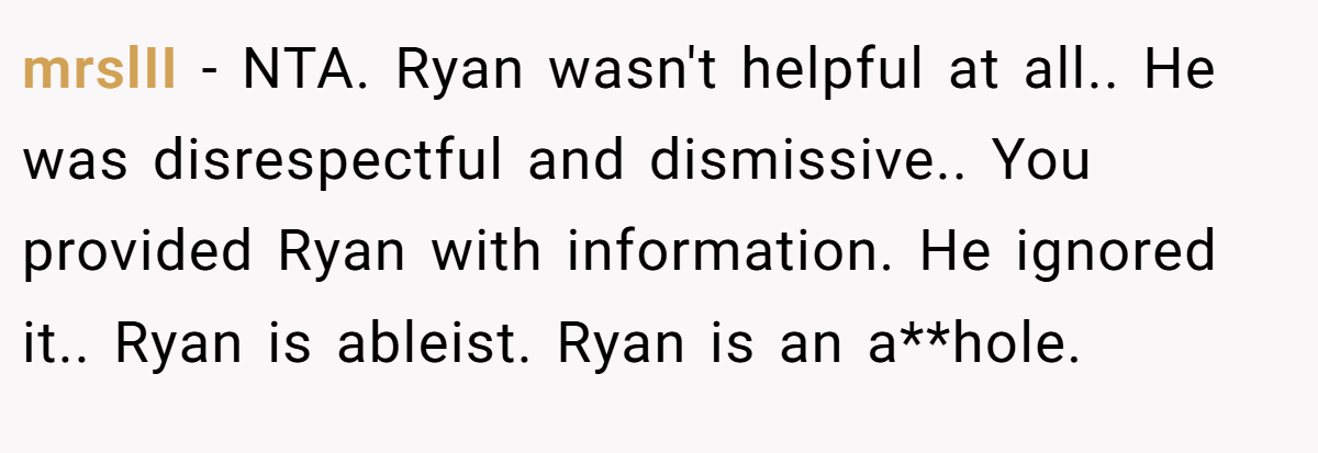 mrslII - NTA. Ryan wasn't helpful at all.. He was disrespectful and dismissive.. You provided Ryan with information. He ignored it.. Ryan is ableist. Ryan is an a**hole.