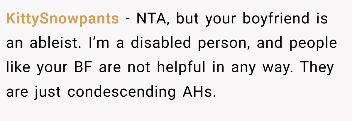 KittySnowpants - NTA, but your boyfriend is an ableist. I’m a disabled person, and people like your BF are not helpful in any way. They are just condescending AHs.