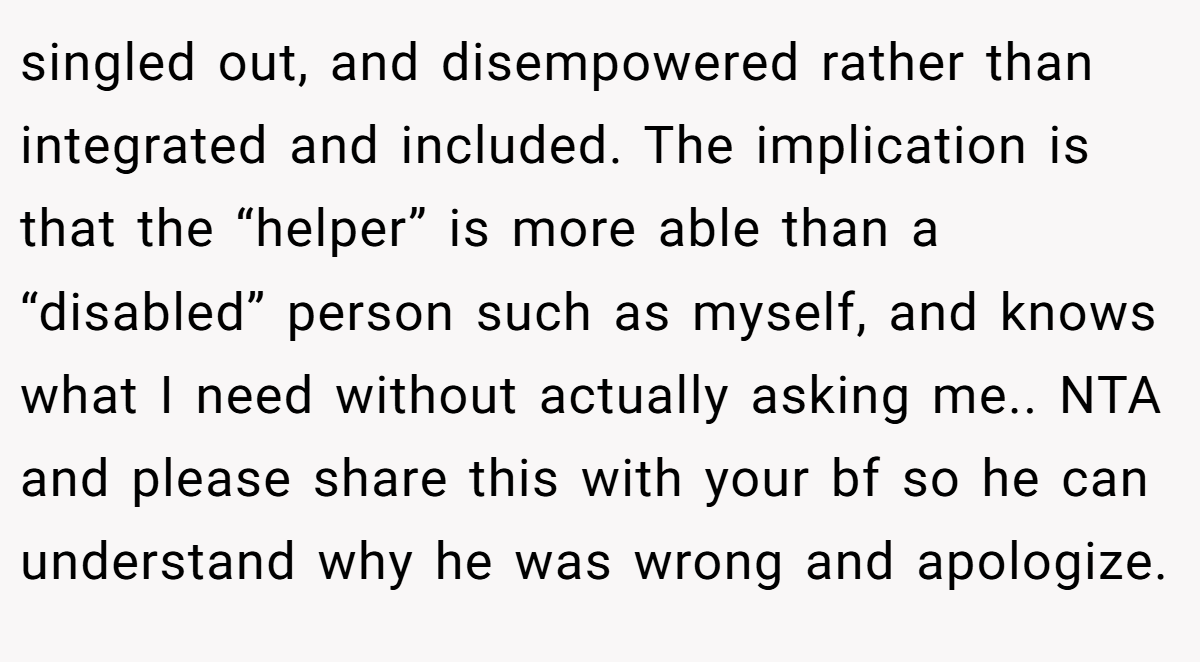 singled out, and disempowered rather than integrated and included. The implication is that the “helper” is more able than a “disabled” person such as myself, and knows what I need without actually asking me.. NTA and please share this with your bf so he can understand why he was wrong and apologize.