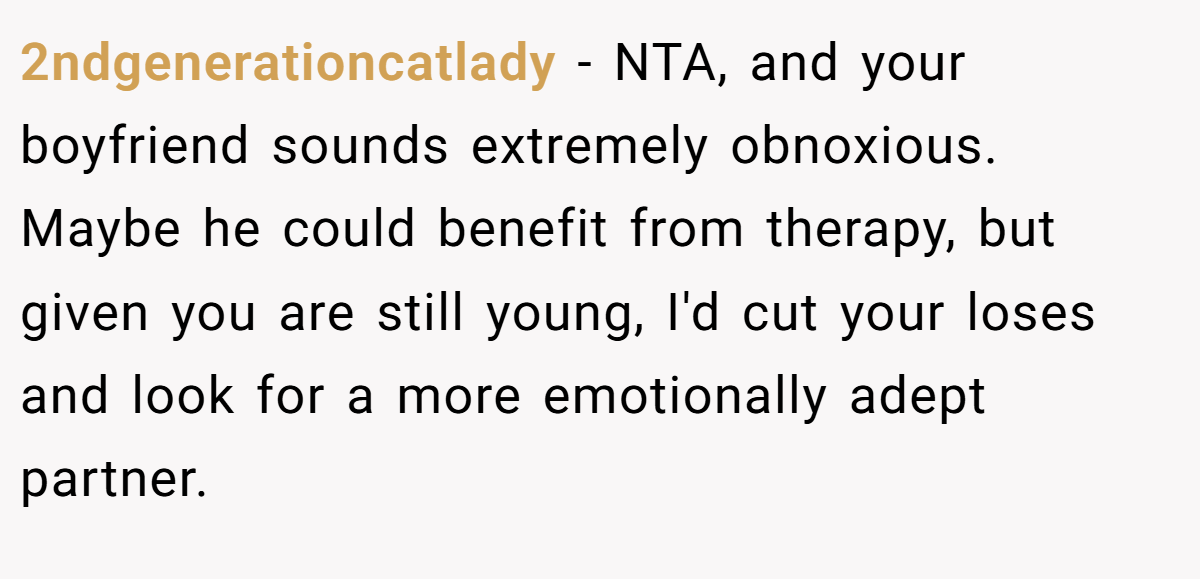 2ndgenerationcatlady - NTA, and your boyfriend sounds extremely obnoxious. Maybe he could benefit from therapy, but given you are still young, I'd cut your loses and look for a more emotionally adept partner.