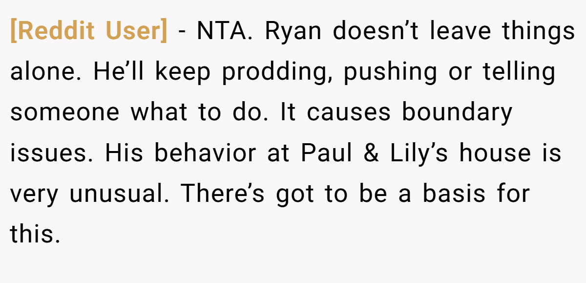 [Reddit User] - NTA. Ryan doesn’t leave things alone. He’ll keep prodding, pushing or telling someone what to do. It causes boundary issues. His behavior at Paul & Lily’s house is very unusual. There’s got to be a basis for this.