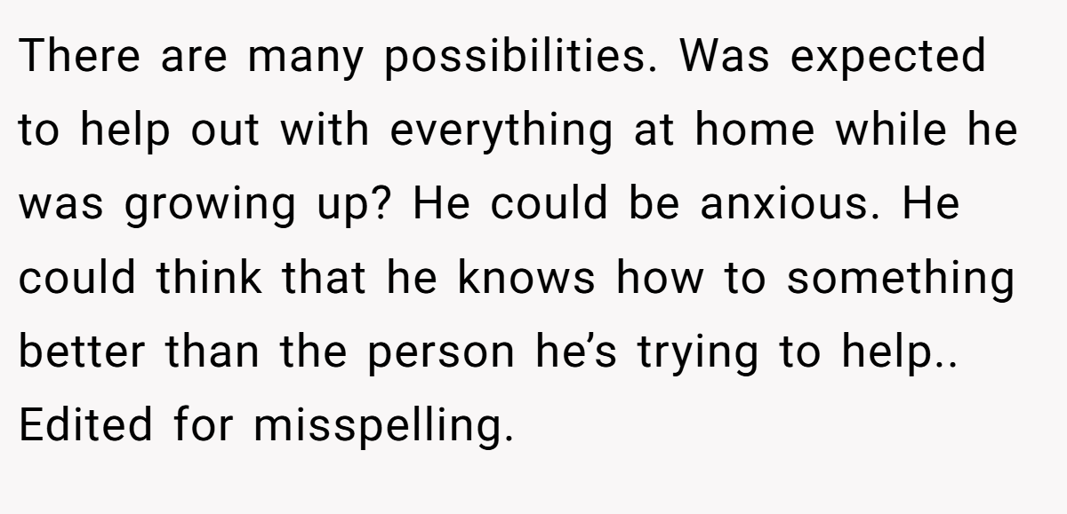 There are many possibilities. Was expected to help out with everything at home while he was growing up? He could be anxious. He could think that he knows how to something better than the person he’s trying to help.. Edited for misspelling.