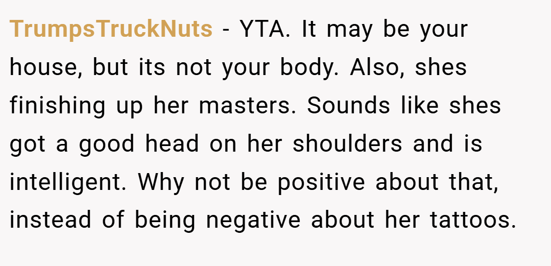 TrumpsTruckNuts − YTA. It may be your house, but its not your body. Also, shes finishing up her masters. Sounds like shes got a good head on her shoulders and is intelligent. Why not be positive about that, instead of being negative about her tattoos.