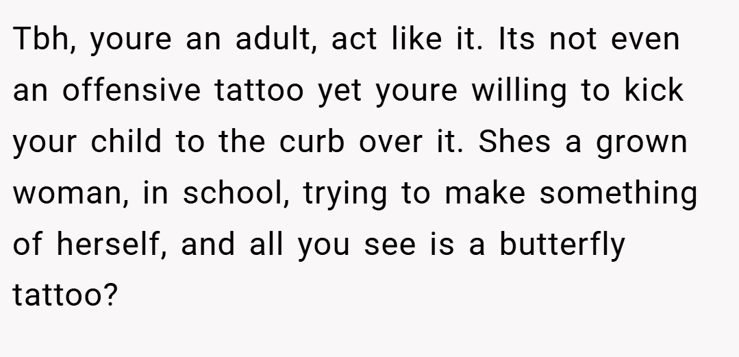 Tbh, youre an adult, act like it. Its not even an offensive tattoo yet youre willing to kick your child to the curb over it. Shes a grown woman, in school, trying to make something of herself, and all you see is a butterfly tattoo?