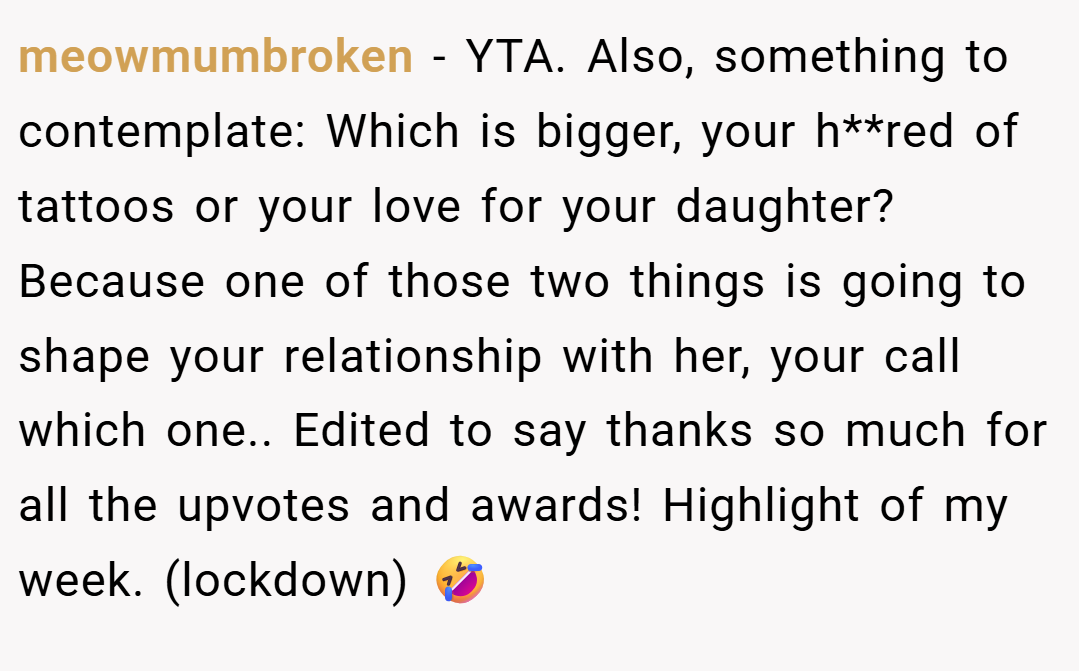 meowmumbroken − YTA. Also, something to contemplate: Which is bigger, your h**red of tattoos or your love for your daughter? Because one of those two things is going to shape your relationship with her, your call which one.. Edited to say thanks so much for all the upvotes and awards! Highlight of my week. (lockdown) 🤣