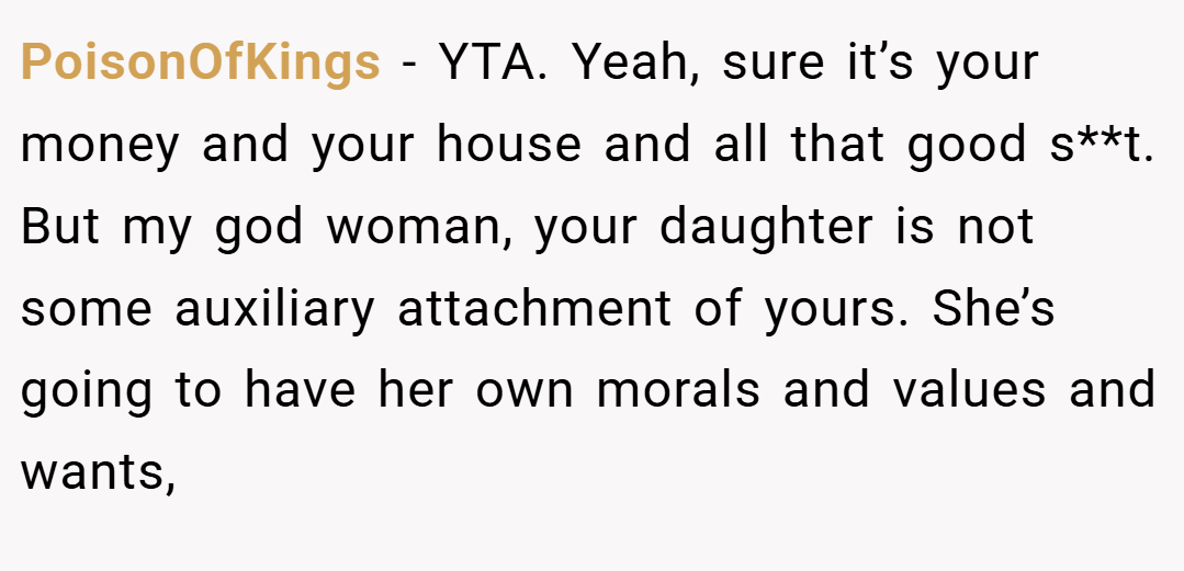 PoisonOfKings − YTA. Yeah, sure it’s your money and your house and all that good s**t. But my god woman, your daughter is not some auxiliary attachment of yours. She’s going to have her own morals and values and wants,