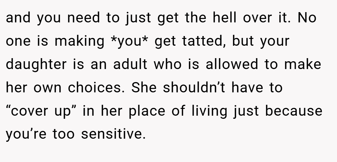 and you need to just get the hell over it. No one is making *you* get tatted, but your daughter is an adult who is allowed to make her own choices. She shouldn’t have to “cover up” in her place of living just because you’re too sensitive.