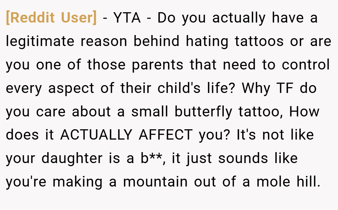 [Reddit User] − YTA - Do you actually have a legitimate reason behind hating tattoos or are you one of those parents that need to control every aspect of their child's life? Why TF do you care about a small butterfly tattoo, How does it ACTUALLY AFFECT you? It's not like your daughter is a b**, it just sounds like you're making a mountain out of a mole hill.