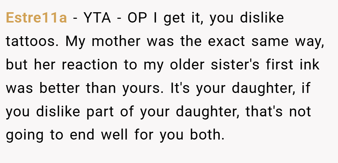 Estre11a − YTA - OP I get it, you dislike tattoos. My mother was the exact same way, but her reaction to my older sister's first ink was better than yours. It's your daughter, if you dislike part of your daughter, that's not going to end well for you both.