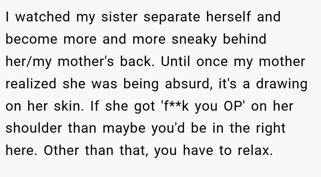 I watched my sister separate herself and become more and more sneaky behind her/my mother's back. Until once my mother realized she was being absurd, it's a drawing on her skin. If she got 'f**k you OP' on her shoulder than maybe you'd be in the right here. Other than that, you have to relax.