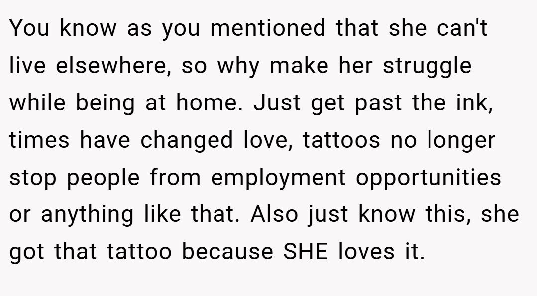 You know as you mentioned that she can't live elsewhere, so why make her struggle while being at home. Just get past the ink, times have changed love, tattoos no longer stop people from employment opportunities or anything like that. Also just know this, she got that tattoo because SHE loves it.