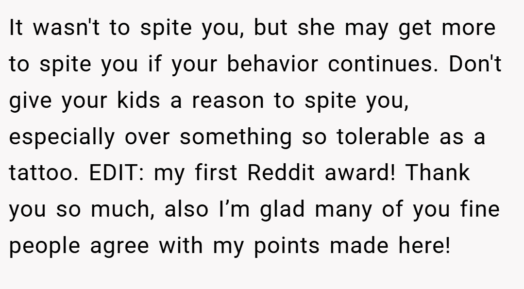 It wasn't to spite you, but she may get more to spite you if your behavior continues. Don't give your kids a reason to spite you, especially over something so tolerable as a tattoo. EDIT: my first Reddit award! Thank you so much, also I’m glad many of you fine people agree with my points made here!