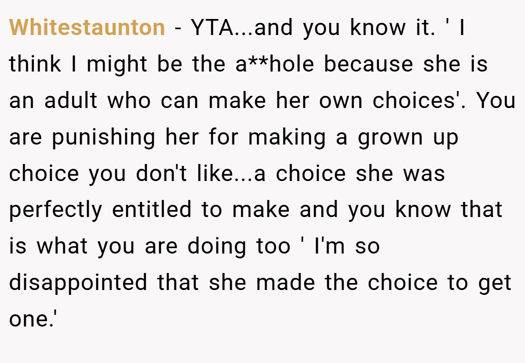 Whitestaunton − YTA...and you know it. ' I think I might be the a**hole because she is an adult who can make her own choices'. You are punishing her for making a grown up choice you don't like...a choice she was perfectly entitled to make and you know that is what you are doing too ' I'm so disappointed that she made the choice to get one.'