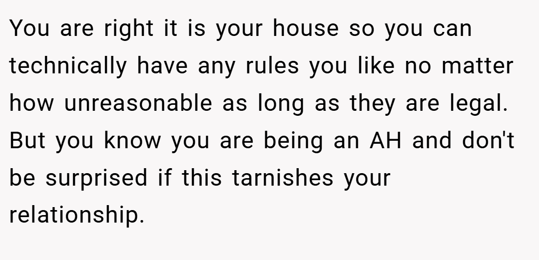 You are right it is your house so you can technically have any rules you like no matter how unreasonable as long as they are legal. But you know you are being an AH and don't be surprised if this tarnishes your relationship.