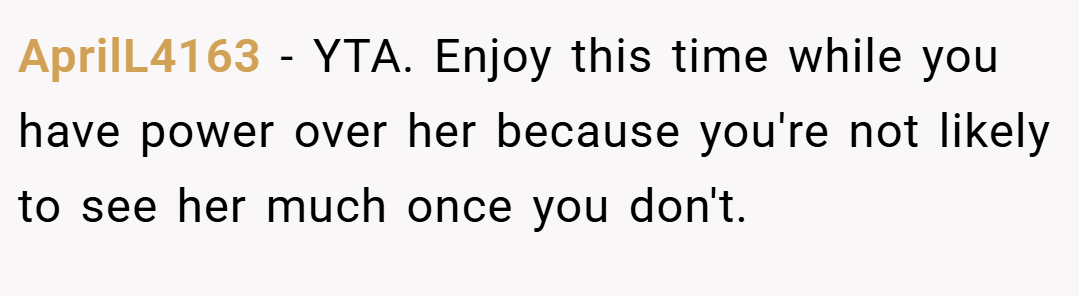 AprilL4163 − YTA. Enjoy this time while you have power over her because you're not likely to see her much once you don't.