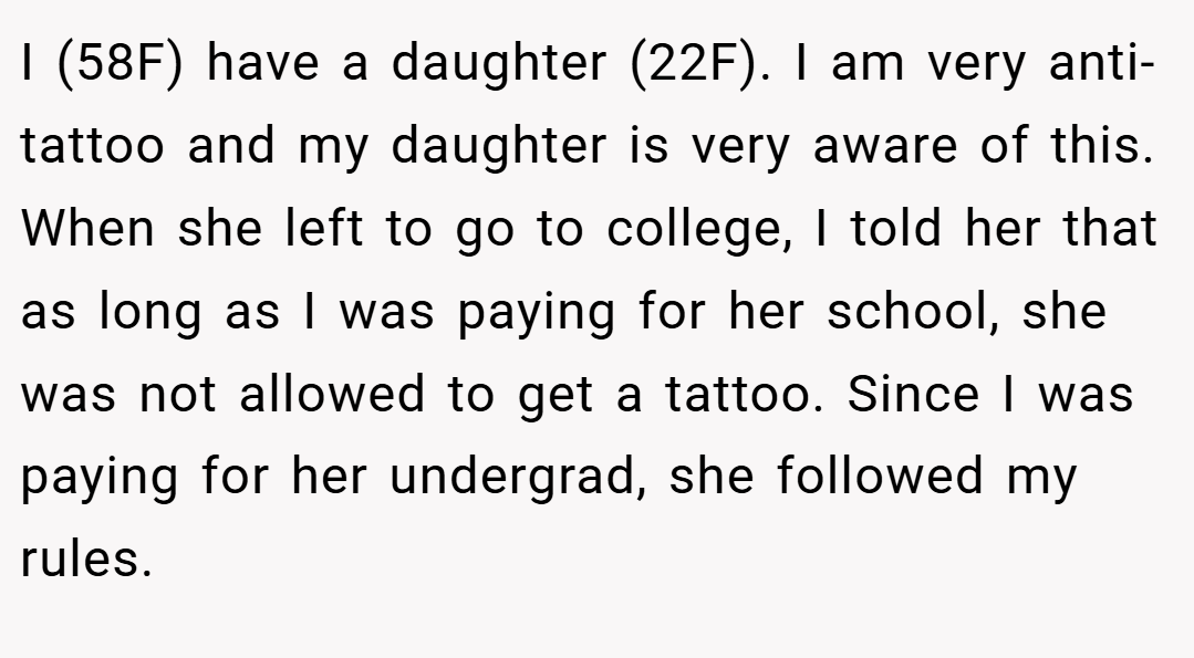 I (58F) have a daughter (22F). I am very anti-tattoo and my daughter is very aware of this. When she left to go to college, I told her that as long as I was paying for her school, she was not allowed to get a tattoo. Since I was paying for her undergrad, she followed my rules.