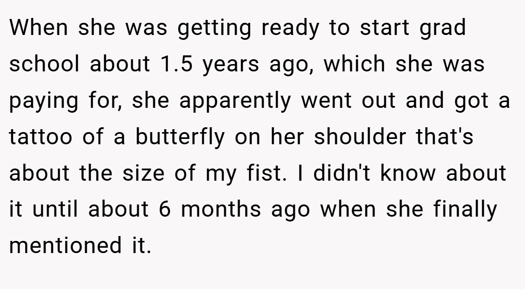 When she was getting ready to start grad school about 1.5 years ago, which she was paying for, she apparently went out and got a tattoo of a butterfly on her shoulder that's about the size of my fist. I didn't know about it until about 6 months ago when she finally mentioned it.
