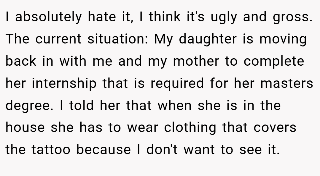 I absolutely hate it, I think it's ugly and gross. The current situation: My daughter is moving back in with me and my mother to complete her internship that is required for her masters degree. I told her that when she is in the house she has to wear clothing that covers the tattoo because I don't want to see it.