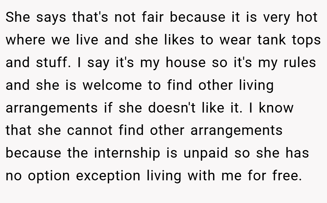 She says that's not fair because it is very hot where we live and she likes to wear tank tops and stuff. I say it's my house so it's my rules and she is welcome to find other living arrangements if she doesn't like it. I know that she cannot find other arrangements because the internship is unpaid so she has no option exception living with me for free.